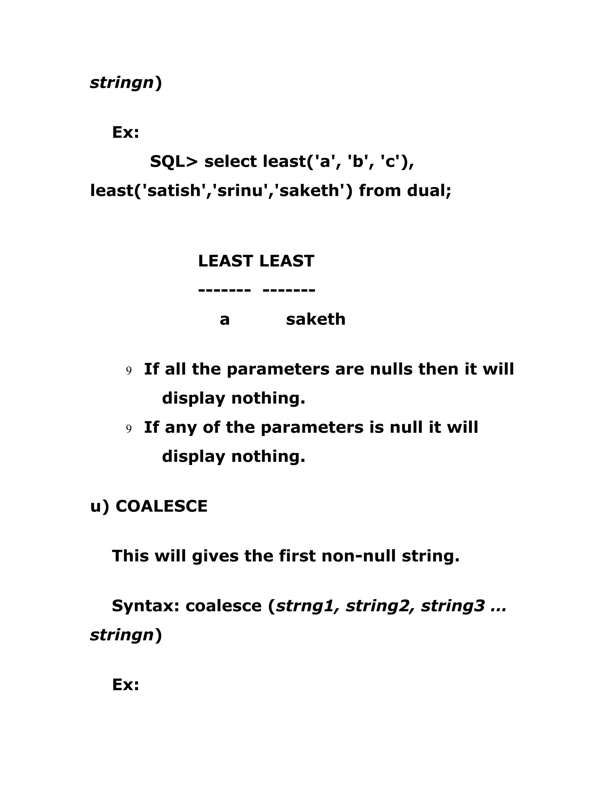 stringn)
Ex:
SQL> select least('a', 'b', 'c'),
least('satish','srinu','saketh') from dual;
LEAST LEAST
------- -------
a saketh
9 If all the parameters are nulls then it will
display nothing.
9 If any of the parameters is null it will
display nothing.
u) COALESCE
This will gives the first non-null string.
Syntax: coalesce (strng1, string2, string3 …
stringn)
Ex:
 