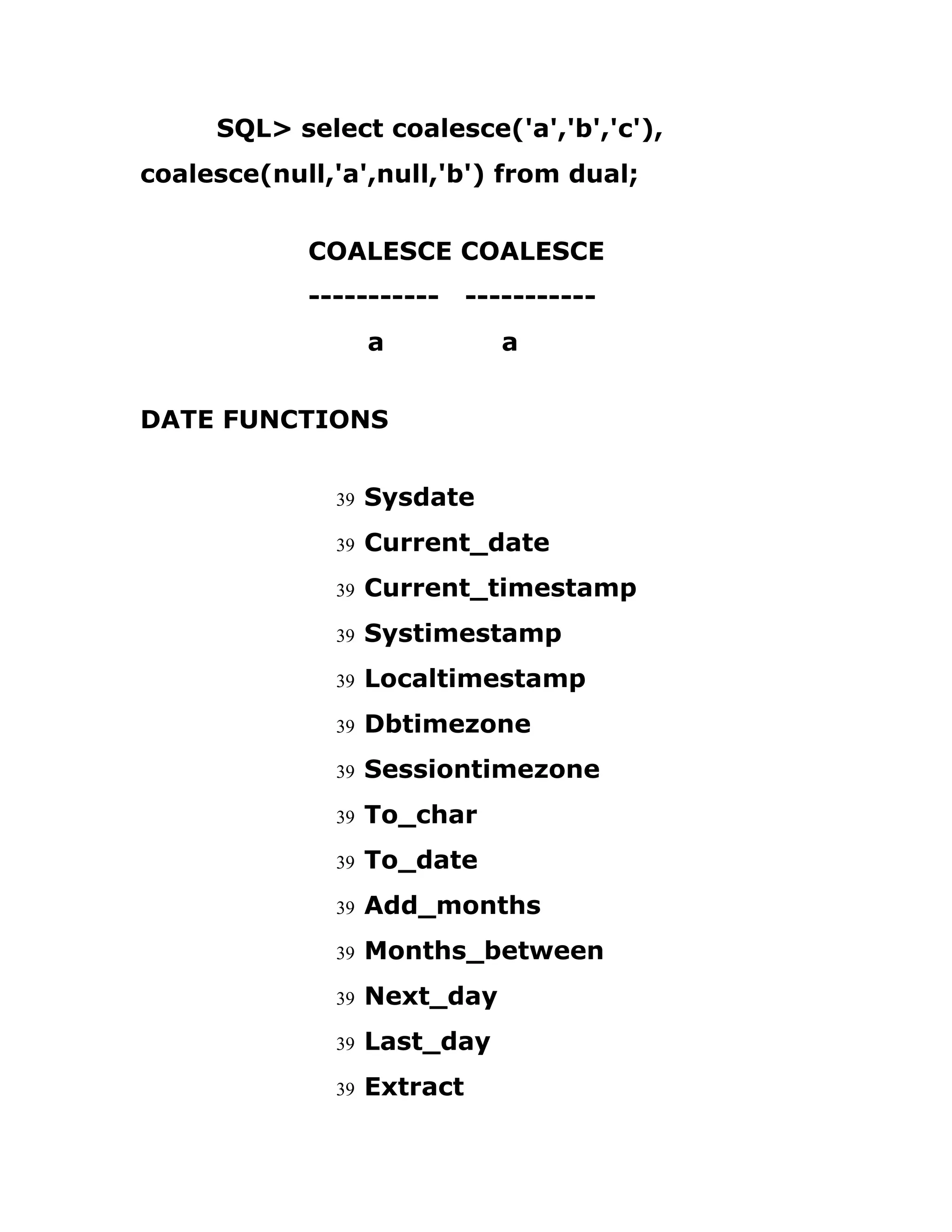 SQL> select coalesce('a','b','c'),
coalesce(null,'a',null,'b') from dual;
COALESCE COALESCE
----------- -----------
a a
DATE FUNCTIONS
39 Sysdate
39 Current_date
39 Current_timestamp
39 Systimestamp
39 Localtimestamp
39 Dbtimezone
39 Sessiontimezone
39 To_char
39 To_date
39 Add_months
39 Months_between
39 Next_day
39 Last_day
39 Extract
 