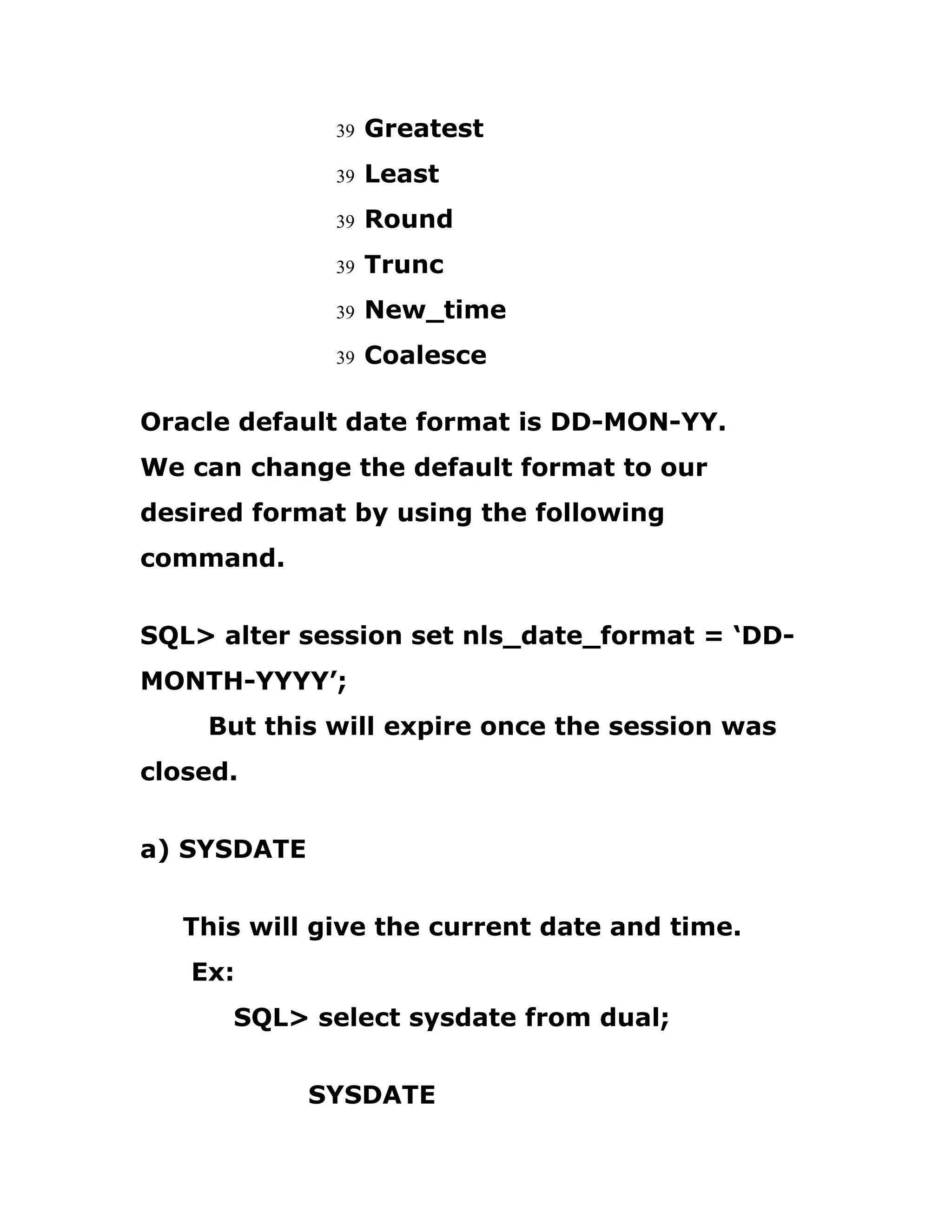39 Greatest
39 Least
39 Round
39 Trunc
39 New_time
39 Coalesce
Oracle default date format is DD-MON-YY.
We can change the default format to our
desired format by using the following
command.
SQL> alter session set nls_date_format = ‘DD-
MONTH-YYYY’;
But this will expire once the session was
closed.
a) SYSDATE
This will give the current date and time.
Ex:
SQL> select sysdate from dual;
SYSDATE
 