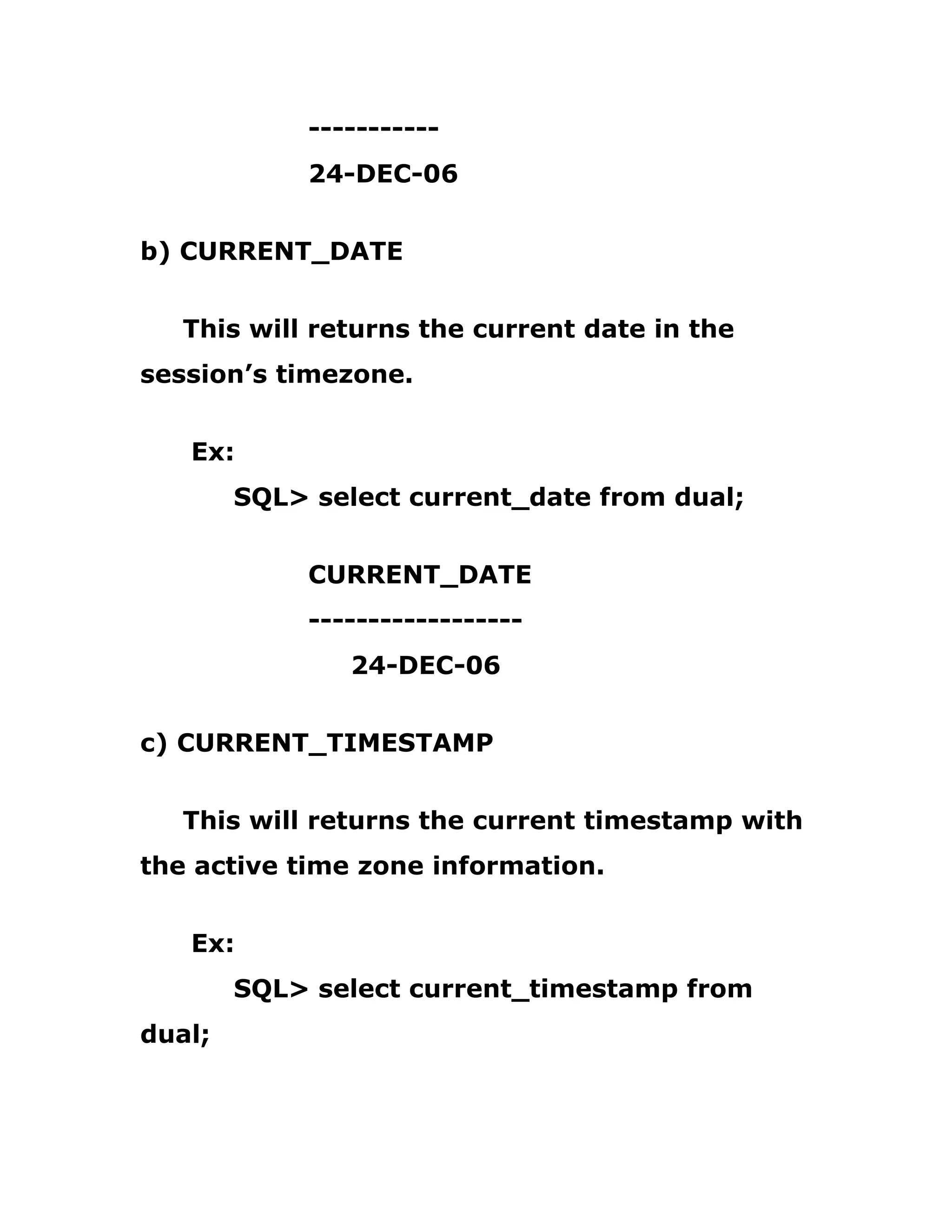 -----------
24-DEC-06
b) CURRENT_DATE
This will returns the current date in the
session’s timezone.
Ex:
SQL> select current_date from dual;
CURRENT_DATE
------------------
24-DEC-06
c) CURRENT_TIMESTAMP
This will returns the current timestamp with
the active time zone information.
Ex:
SQL> select current_timestamp from
dual;
 