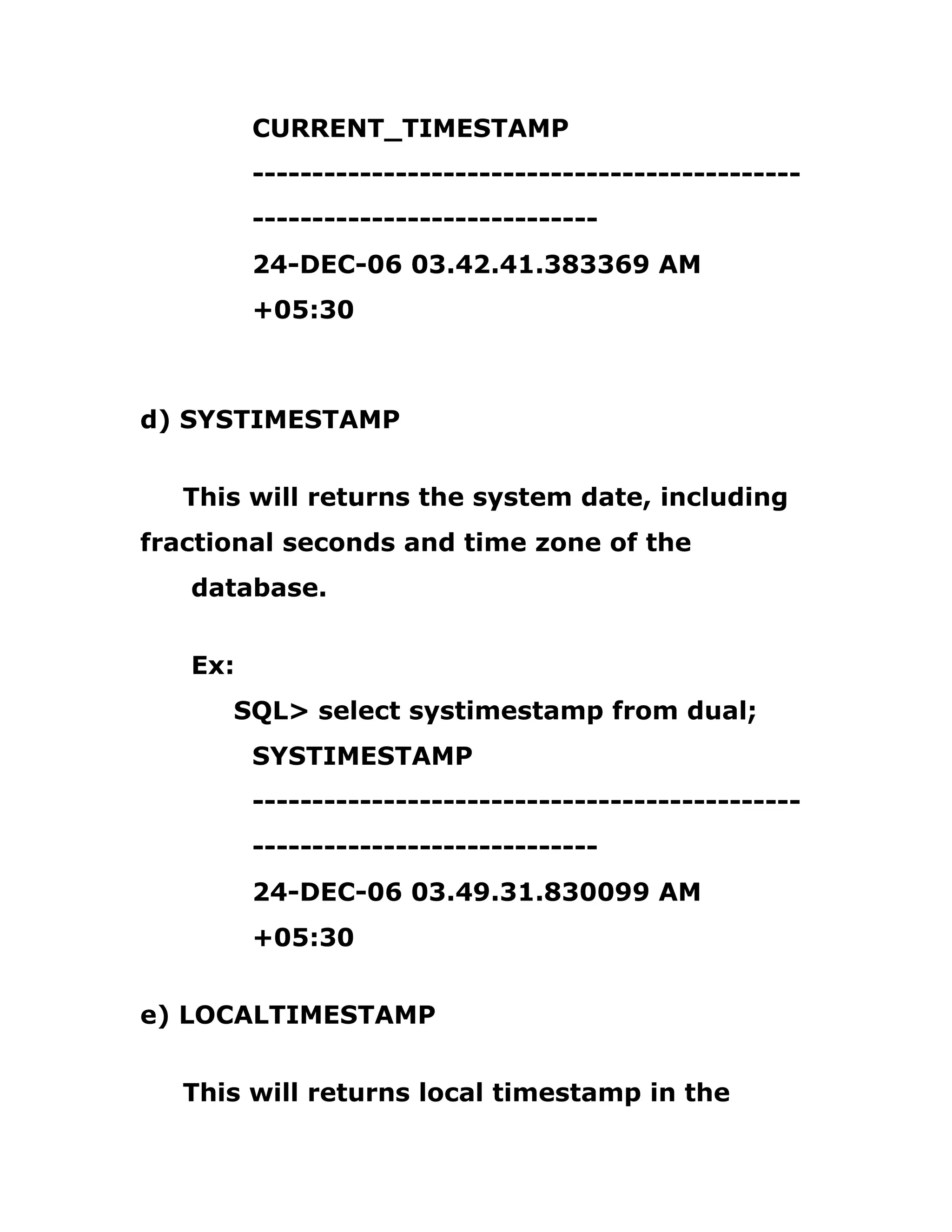 CURRENT_TIMESTAMP
----------------------------------------------
-----------------------------
24-DEC-06 03.42.41.383369 AM
+05:30
d) SYSTIMESTAMP
This will returns the system date, including
fractional seconds and time zone of the
database.
Ex:
SQL> select systimestamp from dual;
SYSTIMESTAMP
----------------------------------------------
-----------------------------
24-DEC-06 03.49.31.830099 AM
+05:30
e) LOCALTIMESTAMP
This will returns local timestamp in the
 