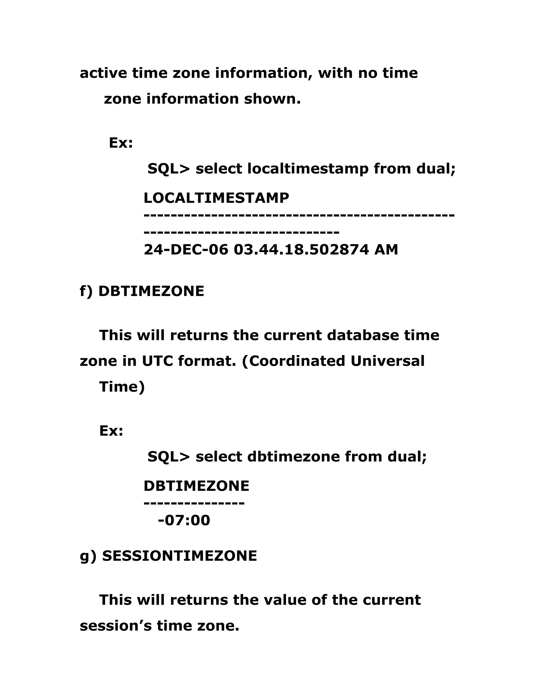 active time zone information, with no time
zone information shown.
Ex:
SQL> select localtimestamp from dual;
LOCALTIMESTAMP
----------------------------------------------
-----------------------------
24-DEC-06 03.44.18.502874 AM
f) DBTIMEZONE
This will returns the current database time
zone in UTC format. (Coordinated Universal
Time)
Ex:
SQL> select dbtimezone from dual;
DBTIMEZONE
---------------
-07:00
g) SESSIONTIMEZONE
This will returns the value of the current
session’s time zone.
 
