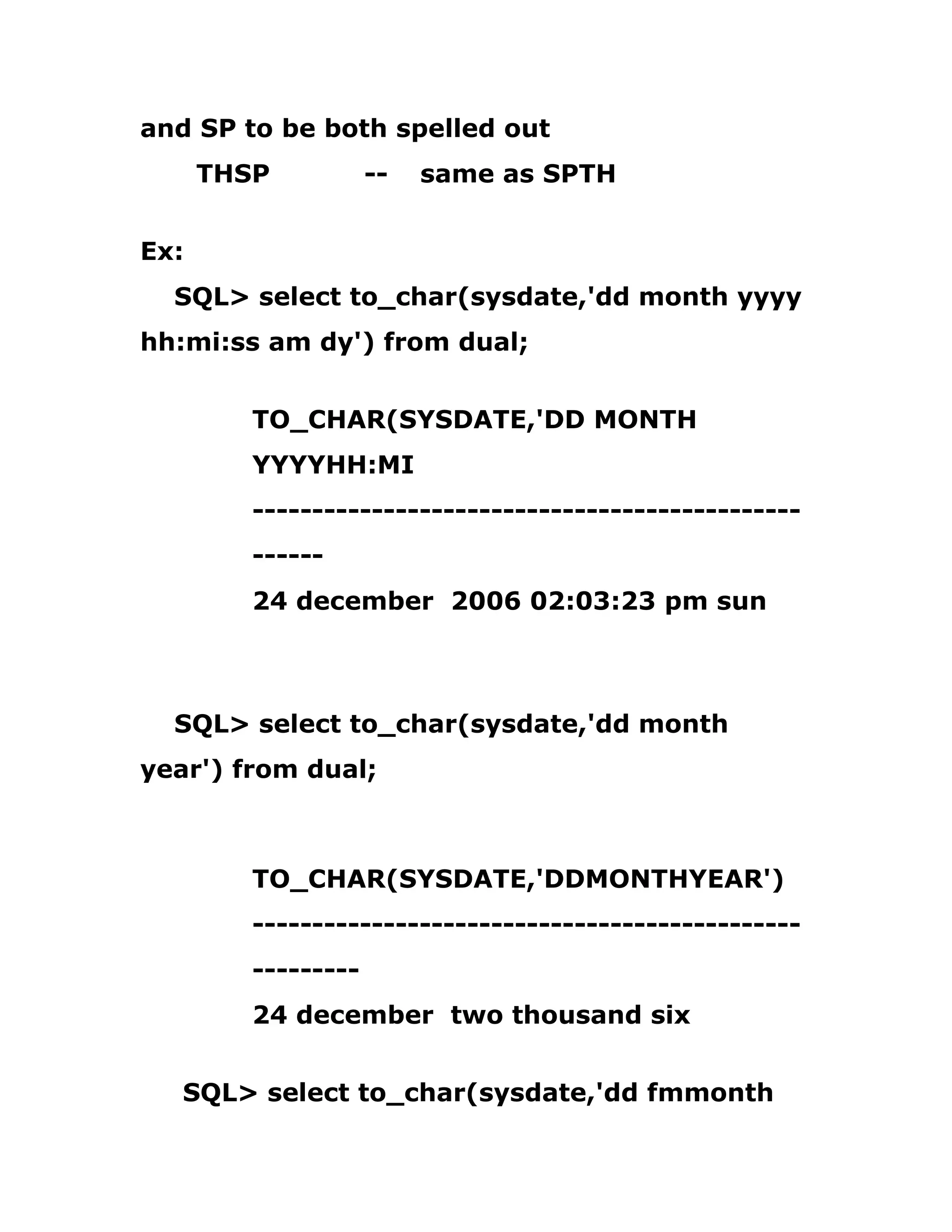 and SP to be both spelled out
THSP -- same as SPTH
Ex:
SQL> select to_char(sysdate,'dd month yyyy
hh:mi:ss am dy') from dual;
TO_CHAR(SYSDATE,'DD MONTH
YYYYHH:MI
----------------------------------------------
------
24 december 2006 02:03:23 pm sun
SQL> select to_char(sysdate,'dd month
year') from dual;
TO_CHAR(SYSDATE,'DDMONTHYEAR')
----------------------------------------------
---------
24 december two thousand six
SQL> select to_char(sysdate,'dd fmmonth
 