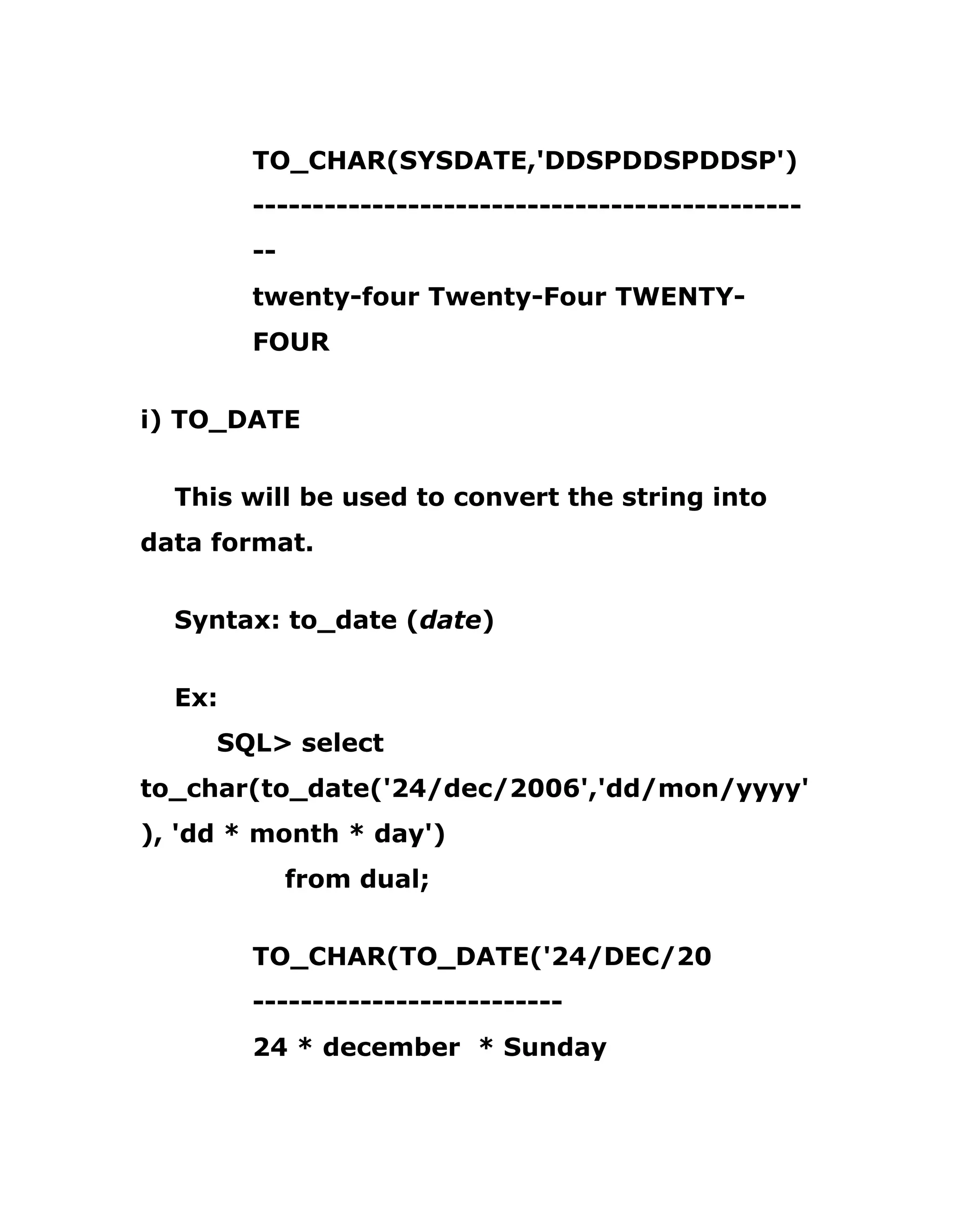 TO_CHAR(SYSDATE,'DDSPDDSPDDSP')
----------------------------------------------
--
twenty-four Twenty-Four TWENTY-
FOUR
i) TO_DATE
This will be used to convert the string into
data format.
Syntax: to_date (date)
Ex:
SQL> select
to_char(to_date('24/dec/2006','dd/mon/yyyy'
), 'dd * month * day')
from dual;
TO_CHAR(TO_DATE('24/DEC/20
--------------------------
24 * december * Sunday
 