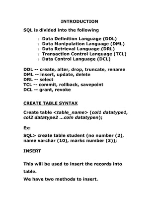 INTRODUCTION
SQL is divided into the following
1 Data Definition Language (DDL)
1 Data Manipulation Language (DML)
1 Data Retrieval Language (DRL)
1 Transaction Control Language (TCL)
1 Data Control Language (DCL)
DDL -- create, alter, drop, truncate, rename
DML -- insert, update, delete
DRL -- select
TCL -- commit, rollback, savepoint
DCL -- grant, revoke
CREATE TABLE SYNTAX
Create table <table_name> (col1 datatype1,
col2 datatype2 …coln datatypen);
Ex:
SQL> create table student (no number (2),
name varchar (10), marks number (3));
INSERT
This will be used to insert the records into
table.
We have two methods to insert.
 
