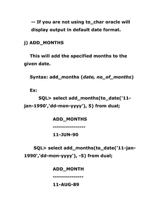 -- If you are not using to_char oracle will
display output in default date format.
j) ADD_MONTHS
This will add the specified months to the
given date.
Syntax: add_months (date, no_of_months)
Ex:
SQL> select add_months(to_date('11-
jan-1990','dd-mon-yyyy'), 5) from dual;
ADD_MONTHS
----------------
11-JUN-90
SQL> select add_months(to_date('11-jan-
1990','dd-mon-yyyy'), -5) from dual;
ADD_MONTH
---------------
11-AUG-89
 