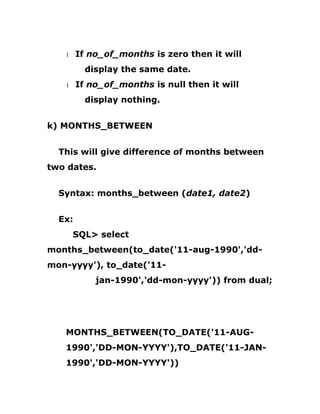1 If no_of_months is zero then it will
display the same date.
1 If no_of_months is null then it will
display nothing.
k) MONTHS_BETWEEN
This will give difference of months between
two dates.
Syntax: months_between (date1, date2)
Ex:
SQL> select
months_between(to_date('11-aug-1990','dd-
mon-yyyy'), to_date('11-
jan-1990','dd-mon-yyyy')) from dual;
MONTHS_BETWEEN(TO_DATE('11-AUG-
1990','DD-MON-YYYY'),TO_DATE('11-JAN-
1990','DD-MON-YYYY'))
 