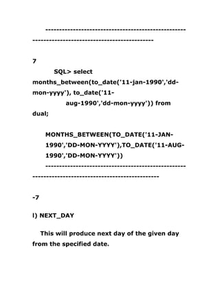 ---------------------------------------------------
--------------------------------------------
7
SQL> select
months_between(to_date('11-jan-1990','dd-
mon-yyyy'), to_date('11-
aug-1990','dd-mon-yyyy')) from
dual;
MONTHS_BETWEEN(TO_DATE('11-JAN-
1990','DD-MON-YYYY'),TO_DATE('11-AUG-
1990','DD-MON-YYYY'))
---------------------------------------------------
----------------------------------------------
-7
l) NEXT_DAY
This will produce next day of the given day
from the specified date.
 
