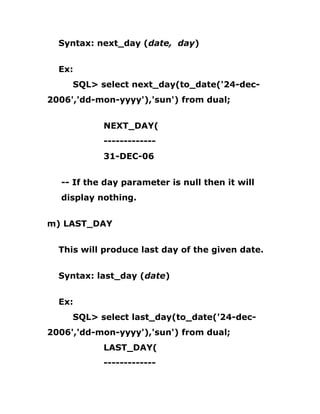 Syntax: next_day (date, day)
Ex:
SQL> select next_day(to_date('24-dec-
2006','dd-mon-yyyy'),'sun') from dual;
NEXT_DAY(
-------------
31-DEC-06
-- If the day parameter is null then it will
display nothing.
m) LAST_DAY
This will produce last day of the given date.
Syntax: last_day (date)
Ex:
SQL> select last_day(to_date('24-dec-
2006','dd-mon-yyyy'),'sun') from dual;
LAST_DAY(
-------------
 