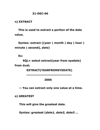 31-DEC-06
n) EXTRACT
This is used to extract a portion of the date
value.
Syntax: extract ((year | month | day | hour |
minute | second), date)
Ex:
SQL> select extract(year from sysdate)
from dual;
EXTRACT(YEARFROMSYSDATE)
------------------------------------
2006
-- You can extract only one value at a time.
o) GREATEST
This will give the greatest date.
Syntax: greatest (date1, date2, date3 …
 