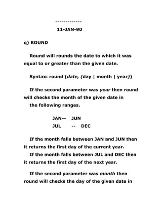 -------------
11-JAN-90
q) ROUND
Round will rounds the date to which it was
equal to or greater than the given date.
Syntax: round (date, (day | month | year))
If the second parameter was year then round
will checks the month of the given date in
the following ranges.
JAN-- JUN
JUL -- DEC
If the month falls between JAN and JUN then
it returns the first day of the current year.
If the month falls between JUL and DEC then
it returns the first day of the next year.
If the second parameter was month then
round will checks the day of the given date in
 