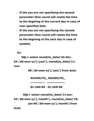 1 If the you are not specifying the second
parameter then round will resets the time
to the begining of the current day in case of
user specified date.
1 If the you are not specifying the second
parameter then round will resets the time
to the begining of the next day in case of
sysdate.
Ex:
SQL> select round(to_date('24-dec-
04','dd-mon-yy'),'year'), round(to_date('11-
mar-
06','dd-mon-yy'),'year') from dual;
ROUND(TO_ ROUND(TO_
------------ ---------------
01-JAN-05 01-JAN-06
SQL> select round(to_date('11-jan-
04','dd-mon-yy'),'month'), round(to_date('18-
jan-04','dd-mon-yy'),'month') from
dual;
 