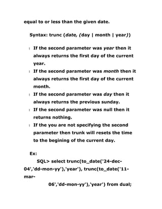 equal to or less than the given date.
Syntax: trunc (date, (day | month | year))
1 If the second parameter was year then it
always returns the first day of the current
year.
1 If the second parameter was month then it
always returns the first day of the current
month.
1 If the second parameter was day then it
always returns the previous sunday.
1 If the second parameter was null then it
returns nothing.
1 If the you are not specifying the second
parameter then trunk will resets the time
to the begining of the current day.
Ex:
SQL> select trunc(to_date('24-dec-
04','dd-mon-yy'),'year'), trunc(to_date('11-
mar-
06','dd-mon-yy'),'year') from dual;
 