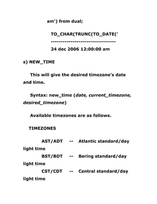 am') from dual;
TO_CHAR(TRUNC(TO_DATE('
---------------------------------
24 dec 2006 12:00:00 am
s) NEW_TIME
This will give the desired timezone’s date
and time.
Syntax: new_time (date, current_timezone,
desired_timezone)
Available timezones are as follows.
TIMEZONES
AST/ADT -- Atlantic standard/day
light time
BST/BDT -- Bering standard/day
light time
CST/CDT -- Central standard/day
light time
 