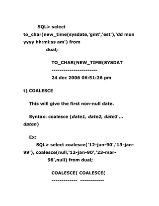 SQL> select
to_char(new_time(sysdate,'gmt','est'),'dd mon
yyyy hh:mi:ss am') from
dual;
TO_CHAR(NEW_TIME(SYSDAT
-----------------------
24 dec 2006 06:51:26 pm
t) COALESCE
This will give the first non-null date.
Syntax: coalesce (date1, date2, date3 …
daten)
Ex:
SQL> select coalesce('12-jan-90','13-jan-
99'), coalesce(null,'12-jan-90','23-mar-
98',null) from dual;
COALESCE( COALESCE(
------------- ------------
 