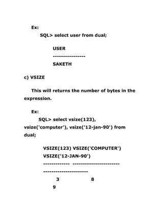 Ex:
SQL> select user from dual;
USER
----------------
SAKETH
c) VSIZE
This will returns the number of bytes in the
expression.
Ex:
SQL> select vsize(123),
vsize('computer'), vsize('12-jan-90') from
dual;
VSIZE(123) VSIZE('COMPUTER')
VSIZE('12-JAN-90')
------------- -----------------------
----------------------
3 8
9
 