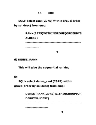15 800
SQL> select rank(2975) within group(order
by sal desc) from emp;
RANK(2975)WITHINGROUP(ORDERBYS
ALDESC)
----------------------------------------------
-----------
4
d) DENSE_RANK
This will give the sequential ranking.
Ex:
SQL> select dense_rank(2975) within
group(order by sal desc) from emp;
DENSE_RANK(2975)WITHINGROUP(OR
DERBYSALDESC)
----------------------------------------------
-------------------
3
 