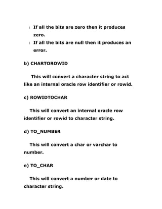 1 If all the bits are zero then it produces
zero.
1 If all the bits are null then it produces an
error.
b) CHARTOROWID
This will convert a character string to act
like an internal oracle row identifier or rowid.
c) ROWIDTOCHAR
This will convert an internal oracle row
identifier or rowid to character string.
d) TO_NUMBER
This will convert a char or varchar to
number.
e) TO_CHAR
This will convert a number or date to
character string.
 