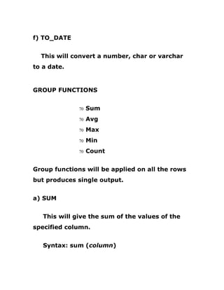 f) TO_DATE
This will convert a number, char or varchar
to a date.
GROUP FUNCTIONS
70 Sum
70 Avg
70 Max
70 Min
70 Count
Group functions will be applied on all the rows
but produces single output.
a) SUM
This will give the sum of the values of the
specified column.
Syntax: sum (column)
 
