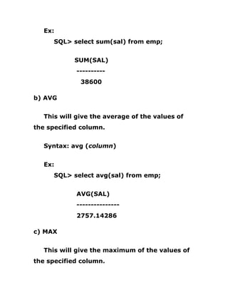 Ex:
SQL> select sum(sal) from emp;
SUM(SAL)
----------
38600
b) AVG
This will give the average of the values of
the specified column.
Syntax: avg (column)
Ex:
SQL> select avg(sal) from emp;
AVG(SAL)
---------------
2757.14286
c) MAX
This will give the maximum of the values of
the specified column.
 