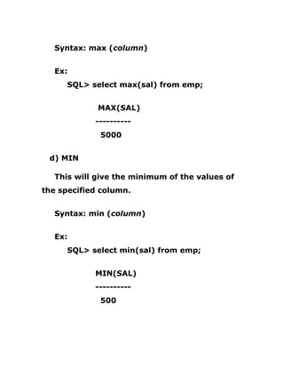 Syntax: max (column)
Ex:
SQL> select max(sal) from emp;
MAX(SAL)
----------
5000
d) MIN
This will give the minimum of the values of
the specified column.
Syntax: min (column)
Ex:
SQL> select min(sal) from emp;
MIN(SAL)
----------
500
 