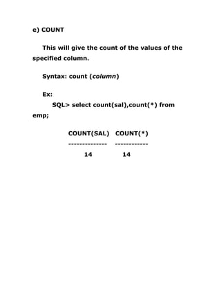 e) COUNT
This will give the count of the values of the
specified column.
Syntax: count (column)
Ex:
SQL> select count(sal),count(*) from
emp;
COUNT(SAL) COUNT(*)
-------------- ------------
14 14
 