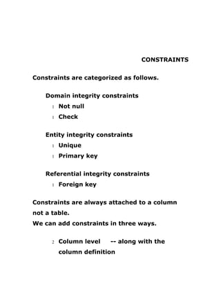 CONSTRAINTS
Constraints are categorized as follows.
Domain integrity constraints
1 Not null
1 Check
Entity integrity constraints
1 Unique
1 Primary key
Referential integrity constraints
1 Foreign key
Constraints are always attached to a column
not a table.
We can add constraints in three ways.
2 Column level -- along with the
column definition
 