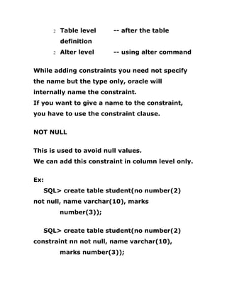 2 Table level -- after the table
definition
2 Alter level -- using alter command
While adding constraints you need not specify
the name but the type only, oracle will
internally name the constraint.
If you want to give a name to the constraint,
you have to use the constraint clause.
NOT NULL
This is used to avoid null values.
We can add this constraint in column level only.
Ex:
SQL> create table student(no number(2)
not null, name varchar(10), marks
number(3));
SQL> create table student(no number(2)
constraint nn not null, name varchar(10),
marks number(3));
 