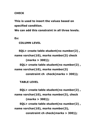 CHECK
This is used to insert the values based on
specified condition.
We can add this constraint in all three levels.
Ex:
COLUMN LEVEL
SQL> create table student(no number(2) ,
name varchar(10), marks number(3) check
(marks > 300));
SQL> create table student(no number(2) ,
name varchar(10), marks number(3)
constraint ch check(marks > 300));
TABLE LEVEL
SQL> create table student(no number(2) ,
name varchar(10), marks number(3), check
(marks > 300));
SQL> create table student(no number(2) ,
name varchar(10), marks number(3),
constraint ch check(marks > 300));
 