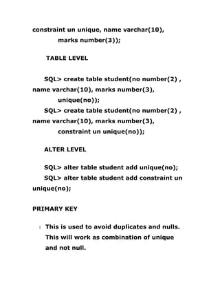 constraint un unique, name varchar(10),
marks number(3));
TABLE LEVEL
SQL> create table student(no number(2) ,
name varchar(10), marks number(3),
unique(no));
SQL> create table student(no number(2) ,
name varchar(10), marks number(3),
constraint un unique(no));
ALTER LEVEL
SQL> alter table student add unique(no);
SQL> alter table student add constraint un
unique(no);
PRIMARY KEY
1 This is used to avoid duplicates and nulls.
This will work as combination of unique
and not null.
 