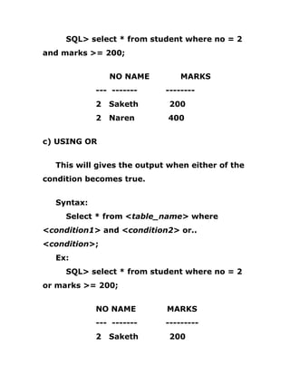 SQL> select * from student where no = 2
and marks >= 200;
NO NAME MARKS
--- ------- --------
2 Saketh 200
2 Naren 400
c) USING OR
This will gives the output when either of the
condition becomes true.
Syntax:
Select * from <table_name> where
<condition1> and <condition2> or..
<condition>;
Ex:
SQL> select * from student where no = 2
or marks >= 200;
NO NAME MARKS
--- ------- ---------
2 Saketh 200
 