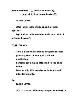 name varchar(10), marks number(3),
constraint pk primary key(no));
ALTER LEVEL
SQL> alter table student add primary
key(no);
SQL> alter table student add constraint pk
primary key(no);
FOREIGN KEY
1 This is used to reference the parent table
primary key column which allows
duplicates.
1 Foreign key always attached to the child
table.
1 We can add this constraint in table and
alter levels only.
Ex:
TABLE LEVEL
SQL> create table emp(empno number(2),
 