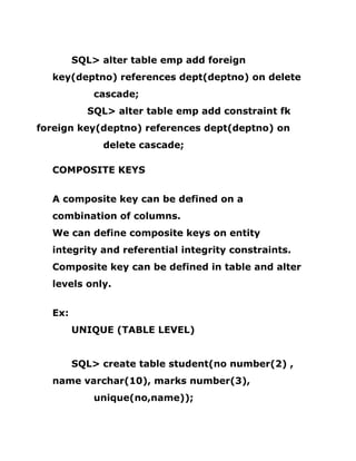 SQL> alter table emp add foreign
key(deptno) references dept(deptno) on delete
cascade;
SQL> alter table emp add constraint fk
foreign key(deptno) references dept(deptno) on
delete cascade;
COMPOSITE KEYS
A composite key can be defined on a
combination of columns.
We can define composite keys on entity
integrity and referential integrity constraints.
Composite key can be defined in table and alter
levels only.
Ex:
UNIQUE (TABLE LEVEL)
SQL> create table student(no number(2) ,
name varchar(10), marks number(3),
unique(no,name));
 