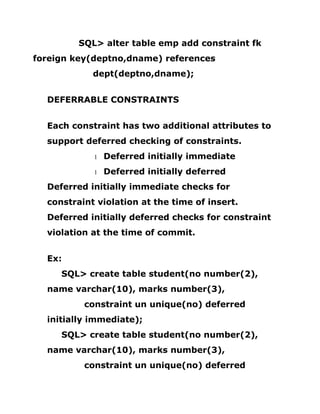 SQL> alter table emp add constraint fk
foreign key(deptno,dname) references
dept(deptno,dname);
DEFERRABLE CONSTRAINTS
Each constraint has two additional attributes to
support deferred checking of constraints.
1 Deferred initially immediate
1 Deferred initially deferred
Deferred initially immediate checks for
constraint violation at the time of insert.
Deferred initially deferred checks for constraint
violation at the time of commit.
Ex:
SQL> create table student(no number(2),
name varchar(10), marks number(3),
constraint un unique(no) deferred
initially immediate);
SQL> create table student(no number(2),
name varchar(10), marks number(3),
constraint un unique(no) deferred
 