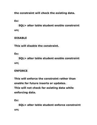 the constraint will check the existing data.
Ex:
SQL> alter table student enable constraint
un;
DISABLE
This will disable the constraint.
Ex:
SQL> alter table student enable constraint
un;
ENFORCE
This will enforce the constraint rather than
enable for future inserts or updates.
This will not check for existing data while
enforcing data.
Ex:
SQL> alter table student enforce constraint
un;
 