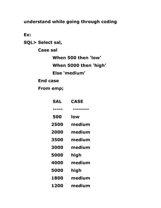 understand while going through coding
Ex:
SQL> Select sal,
Case sal
When 500 then ‘low’
When 5000 then ‘high’
Else ‘medium’
End case
From emp;
SAL CASE
----- --------
500 low
2500 medium
2000 medium
3500 medium
3000 medium
5000 high
4000 medium
5000 high
1800 medium
1200 medium
 