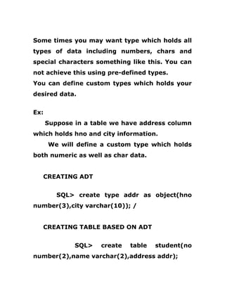Some times you may want type which holds all
types of data including numbers, chars and
special characters something like this. You can
not achieve this using pre-defined types.
You can define custom types which holds your
desired data.
Ex:
Suppose in a table we have address column
which holds hno and city information.
We will define a custom type which holds
both numeric as well as char data.
CREATING ADT
SQL> create type addr as object(hno
number(3),city varchar(10)); /
CREATING TABLE BASED ON ADT
SQL> create table student(no
number(2),name varchar(2),address addr);
 