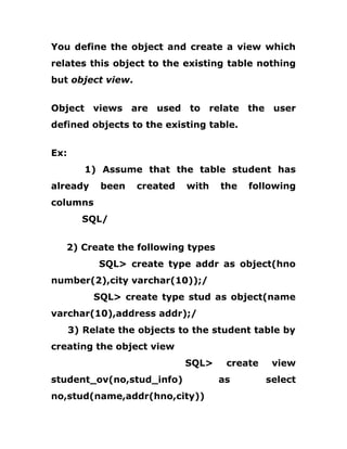 You define the object and create a view which
relates this object to the existing table nothing
but object view.
Object views are used to relate the user
defined objects to the existing table.
Ex:
1) Assume that the table student has
already been created with the following
columns
SQL/
2) Create the following types
SQL> create type addr as object(hno
number(2),city varchar(10));/
SQL> create type stud as object(name
varchar(10),address addr);/
3) Relate the objects to the student table by
creating the object view
SQL> create view
student_ov(no,stud_info) as select
no,stud(name,addr(hno,city))
 