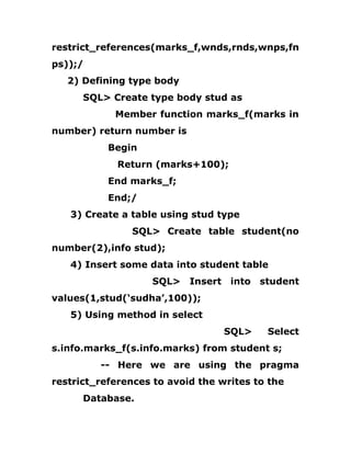 restrict_references(marks_f,wnds,rnds,wnps,fn
ps));/
2) Defining type body
SQL> Create type body stud as
Member function marks_f(marks in
number) return number is
Begin
Return (marks+100);
End marks_f;
End;/
3) Create a table using stud type
SQL> Create table student(no
number(2),info stud);
4) Insert some data into student table
SQL> Insert into student
values(1,stud(‘sudha’,100));
5) Using method in select
SQL> Select
s.info.marks_f(s.info.marks) from student s;
-- Here we are using the pragma
restrict_references to avoid the writes to the
Database.
 