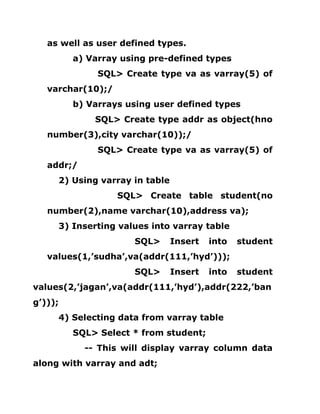 as well as user defined types.
a) Varray using pre-defined types
SQL> Create type va as varray(5) of
varchar(10);/
b) Varrays using user defined types
SQL> Create type addr as object(hno
number(3),city varchar(10));/
SQL> Create type va as varray(5) of
addr;/
2) Using varray in table
SQL> Create table student(no
number(2),name varchar(10),address va);
3) Inserting values into varray table
SQL> Insert into student
values(1,’sudha’,va(addr(111,’hyd’)));
SQL> Insert into student
values(2,’jagan’,va(addr(111,’hyd’),addr(222,’ban
g’)));
4) Selecting data from varray table
SQL> Select * from student;
-- This will display varray column data
along with varray and adt;
 