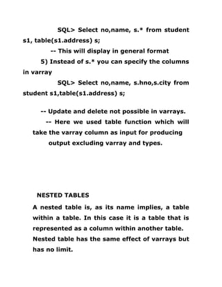SQL> Select no,name, s.* from student
s1, table(s1.address) s;
-- This will display in general format
5) Instead of s.* you can specify the columns
in varray
SQL> Select no,name, s.hno,s.city from
student s1,table(s1.address) s;
-- Update and delete not possible in varrays.
-- Here we used table function which will
take the varray column as input for producing
output excluding varray and types.
NESTED TABLES
A nested table is, as its name implies, a table
within a table. In this case it is a table that is
represented as a column within another table.
Nested table has the same effect of varrays but
has no limit.
 