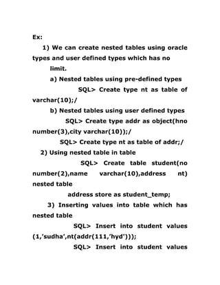 Ex:
1) We can create nested tables using oracle
types and user defined types which has no
limit.
a) Nested tables using pre-defined types
SQL> Create type nt as table of
varchar(10);/
b) Nested tables using user defined types
SQL> Create type addr as object(hno
number(3),city varchar(10));/
SQL> Create type nt as table of addr;/
2) Using nested table in table
SQL> Create table student(no
number(2),name varchar(10),address nt)
nested table
address store as student_temp;
3) Inserting values into table which has
nested table
SQL> Insert into student values
(1,’sudha’,nt(addr(111,’hyd’)));
SQL> Insert into student values
 