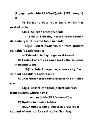 (2,’jagan’,nt(addr(111,’hyd’),addr(222,’bang’))
);
4) Selecting data from table which has
nested table
SQL> Select * from student;
-- This will display nested table column
data along with nested table and adt;
SQL> Select no,name, s.* from student
s1, table(s1.address) s;
-- This will display in general format
5) Instead of s.* you can specify the columns
in nested table
SQL> Select no,name, s.hno,s.city from
student s1,table(s1.address) s;
6) Inserting nested table data to the existing
row
SQL> Insert into table(select address
from student where no=1)
values(addr(555,’chennai’));
7) Update in nested tables
SQL> Update table(select address from
student where no=2) s set s.city=’bombay’
 