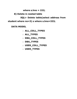 where s.hno = 222;
8) Delete in nested table
SQL> Delete table(select address from
student where no=3) s where s.hno=333;
DATA MODEL
1 ALL_COLL_TYPES
1 ALL_TYPES
1 DBA_COLL_TYPES
1 DBA_TYPES
1 USER_COLL_TYPES
1 USER_TYPES
 