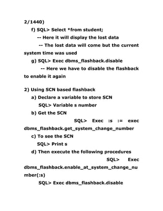 2/1440)
f) SQL> Select *from student;
-- Here it will display the lost data
-- The lost data will come but the current
system time was used
g) SQL> Exec dbms_flashback.disable
-- Here we have to disable the flashback
to enable it again
2) Using SCN based flashback
a) Declare a variable to store SCN
SQL> Variable s number
b) Get the SCN
SQL> Exec :s := exec
dbms_flashback.get_system_change_number
c) To see the SCN
SQL> Print s
d) Then execute the following procedures
SQL> Exec
dbms_flashback.enable_at_system_change_nu
mber(:s)
SQL> Exec dbms_flashback.disable
 