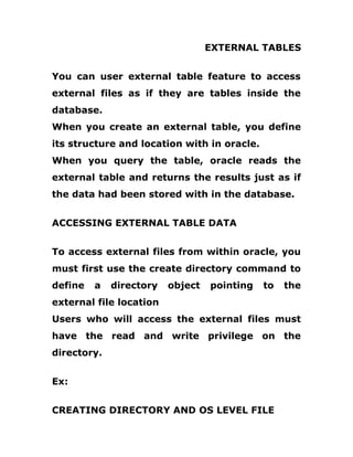 EXTERNAL TABLES
You can user external table feature to access
external files as if they are tables inside the
database.
When you create an external table, you define
its structure and location with in oracle.
When you query the table, oracle reads the
external table and returns the results just as if
the data had been stored with in the database.
ACCESSING EXTERNAL TABLE DATA
To access external files from within oracle, you
must first use the create directory command to
define a directory object pointing to the
external file location
Users who will access the external files must
have the read and write privilege on the
directory.
Ex:
CREATING DIRECTORY AND OS LEVEL FILE
 
