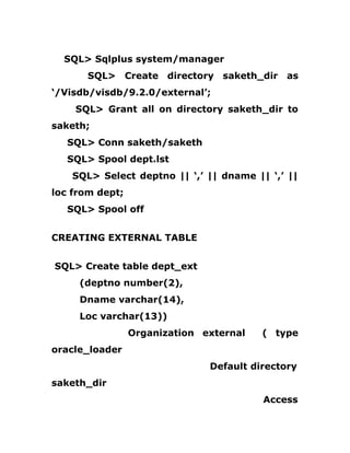 SQL> Sqlplus system/manager
SQL> Create directory saketh_dir as
‘/Visdb/visdb/9.2.0/external’;
SQL> Grant all on directory saketh_dir to
saketh;
SQL> Conn saketh/saketh
SQL> Spool dept.lst
SQL> Select deptno || ‘,’ || dname || ‘,’ ||
loc from dept;
SQL> Spool off
CREATING EXTERNAL TABLE
SQL> Create table dept_ext
(deptno number(2),
Dname varchar(14),
Loc varchar(13))
Organization external ( type
oracle_loader
Default directory
saketh_dir
Access
 