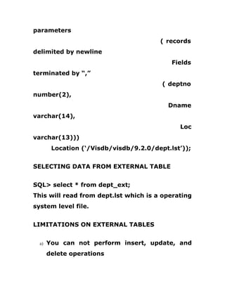 parameters
( records
delimited by newline
Fields
terminated by “,”
( deptno
number(2),
Dname
varchar(14),
Loc
varchar(13)))
Location (‘/Visdb/visdb/9.2.0/dept.lst’));
SELECTING DATA FROM EXTERNAL TABLE
SQL> select * from dept_ext;
This will read from dept.lst which is a operating
system level file.
LIMITATIONS ON EXTERNAL TABLES
a) You can not perform insert, update, and
delete operations
 