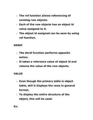 1 The ref function allows referencing of
existing row objects.
1 Each of the row objects has an object id
value assigned to it.
1 The object id assigned can be seen by using
ref function.
DEREF
1 The deref function performs opposite
action.
1 It takes a reference value of object id and
returns the value of the row objects.
VALUE
1 Even though the primary table is object
table, still it displays the rows in general
format.
1 To display the entire structure of the
object, this will be used.
Ex:
 