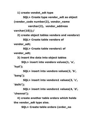 1) create vendot_adt type
SQL> Create type vendor_adt as object
(vendor_code number(2), vendor_name
varchar(2), vendor_address
varchar(10));/
2) create object tables vendors and vendors1
SQL> Create table vendors of
vendor_adt;
SQL> Create table vendors1 of
vendor_adt;
3) insert the data into object tables
SQL> insert into vendors values(1, ‘a’,
‘hyd’);
SQL> insert into vendors values(2, ‘b’,
‘bang’);
SQL> insert into vendors1 values(3, ‘c’,
‘delhi’);
SQL> insert into vendors1 values(4, ‘d’,
‘chennai’);
4) create another table orders which holds
the vendor_adt type also.
SQL> Create table orders (order_no
 